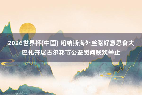 2026世界杯(中国) 喀纳斯海外丝路好意思食大巴扎开展古尔邦节公益慰问联欢举止