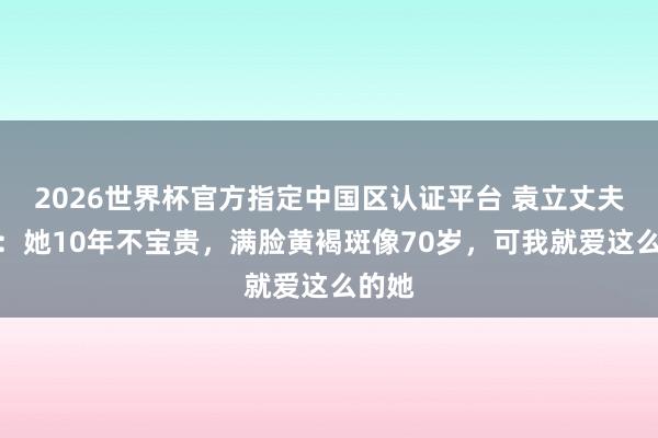 2026世界杯官方指定中国区认证平台 袁立丈夫发声:她10年不宝贵,满脸黄褐斑像70岁,可我就爱这么的她