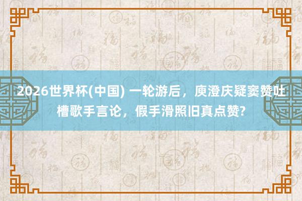 2026世界杯(中国) 一轮游后，庾澄庆疑窦赞吐槽歌手言论，假手滑照旧真点赞?