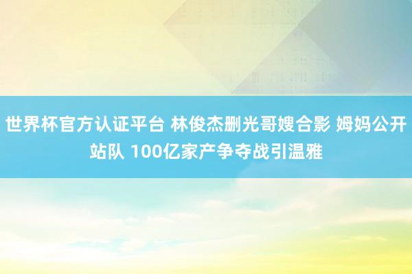 世界杯官方认证平台 林俊杰删光哥嫂合影 姆妈公开站队 100亿家产争夺战引温雅