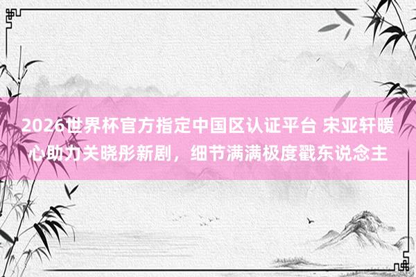 2026世界杯官方指定中国区认证平台 宋亚轩暖心助力关晓彤新剧，细节满满极度戳东说念主