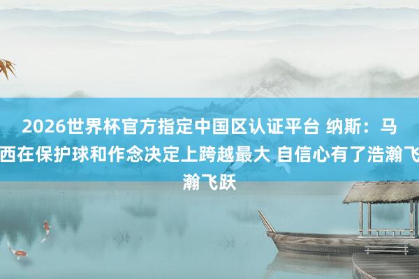 2026世界杯官方指定中国区认证平台 纳斯：马克西在保护球和作念决定上跨越最大 自信心有了浩瀚飞跃