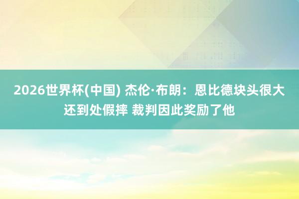 2026世界杯(中国) 杰伦·布朗：恩比德块头很大还到处假摔 裁判因此奖励了他