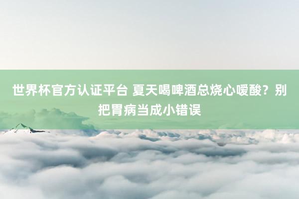 世界杯官方认证平台 夏天喝啤酒总烧心嗳酸？别把胃病当成小错误