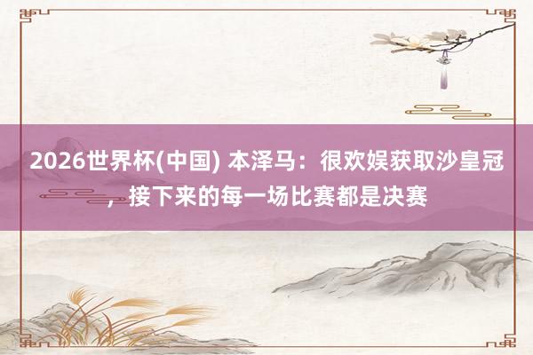2026世界杯(中国) 本泽马：很欢娱获取沙皇冠，接下来的每一场比赛都是决赛