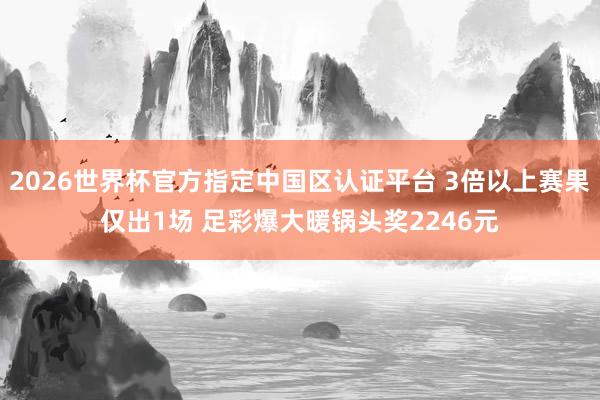 2026世界杯官方指定中国区认证平台 3倍以上赛果仅出1场 足彩爆大暖锅头奖2246元