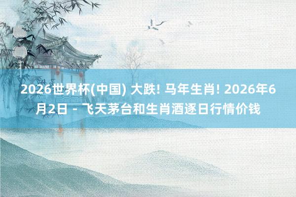 2026世界杯(中国) 大跌! 马年生肖! 2026年6月2日 - 飞天茅台和生肖酒逐日行情价钱