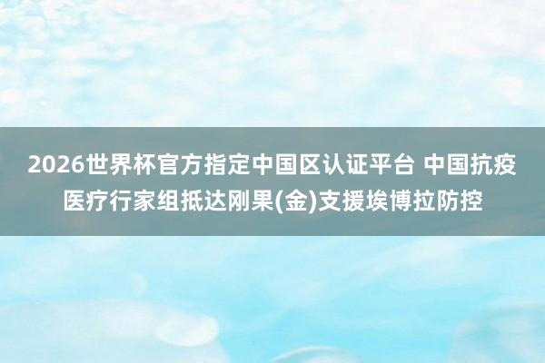 2026世界杯官方指定中国区认证平台 中国抗疫医疗行家组抵达刚果(金)支援埃博拉防控