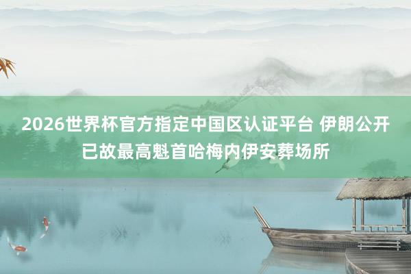 2026世界杯官方指定中国区认证平台 伊朗公开已故最高魁首哈梅内伊安葬场所