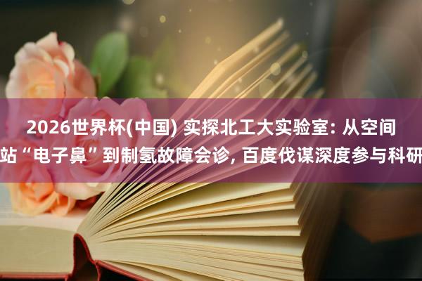 2026世界杯(中国) 实探北工大实验室: 从空间站“电子鼻”到制氢故障会诊， 百度伐谋深度参与科研