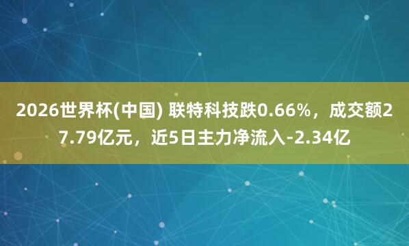 2026世界杯(中国) 联特科技跌0.66%，成交额27.79亿元，近5日主力净流入-2.34亿