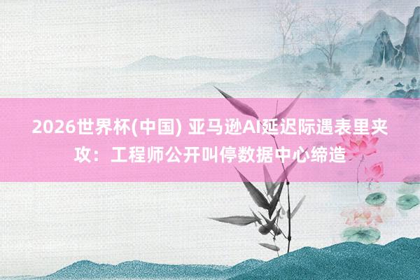 2026世界杯(中国) 亚马逊AI延迟际遇表里夹攻：工程师公开叫停数据中心缔造