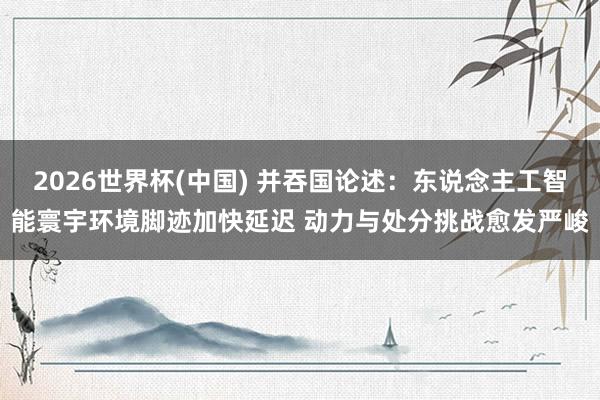 2026世界杯(中国) 并吞国论述:东说念主工智能寰宇环境脚迹加快延迟 动力与处分挑战愈发严峻