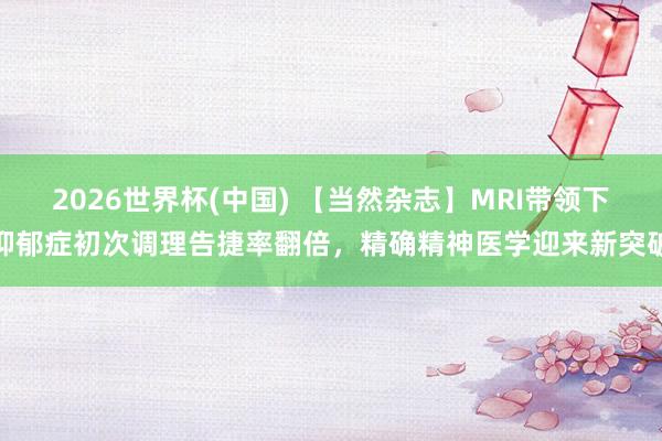 2026世界杯(中国) 【当然杂志】MRI带领下抑郁症初次调理告捷率翻倍，精确精神医学迎来新突破