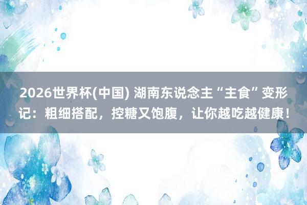 2026世界杯(中国) 湖南东说念主“主食”变形记：粗细搭配，控糖又饱腹，让你越吃越健康！