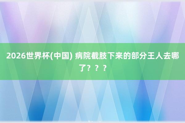 2026世界杯(中国) 病院截肢下来的部分王人去哪了？？？
