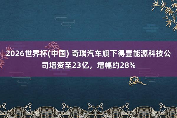 2026世界杯(中国) 奇瑞汽车旗下得壹能源科技公司增资至23亿,增幅约28%