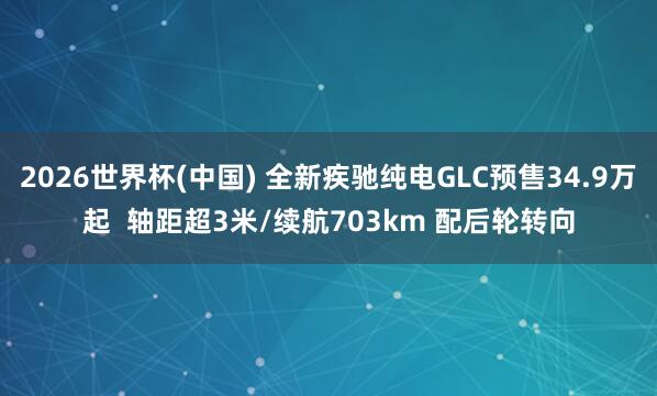 2026世界杯(中国) 全新疾驰纯电GLC预售34.9万起  轴距超3米/续航703km 配后轮转向
