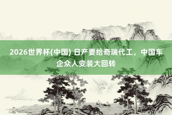 2026世界杯(中国) 日产要给奇瑞代工，中国车企众人变装大回转