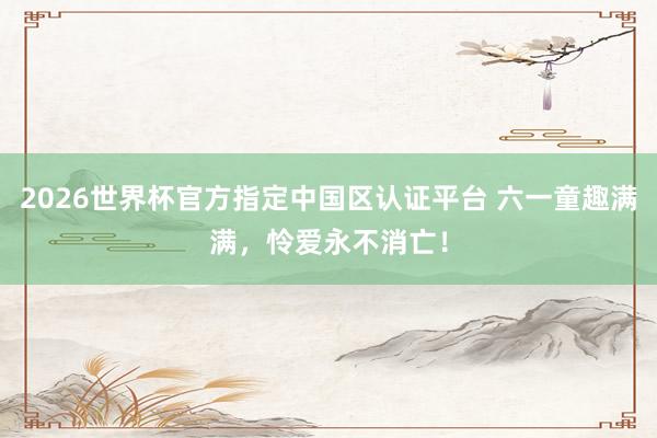 2026世界杯官方指定中国区认证平台 六一童趣满满,怜爱永不消亡!