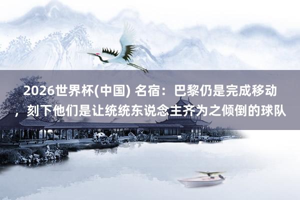 2026世界杯(中国) 名宿：巴黎仍是完成移动，刻下他们是让统统东说念主齐为之倾倒的球队