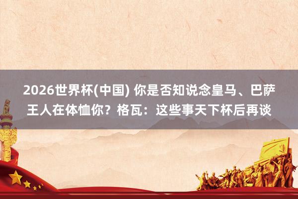 2026世界杯(中国) 你是否知说念皇马、巴萨王人在体恤你？格瓦：这些事天下杯后再谈
