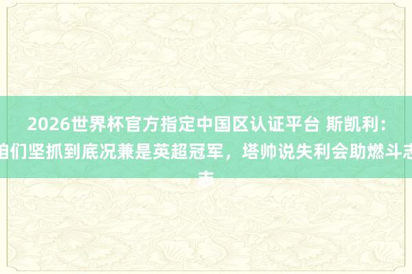 2026世界杯官方指定中国区认证平台 斯凯利：咱们坚抓到底况兼是英超冠军，塔帅说失利会助燃斗志