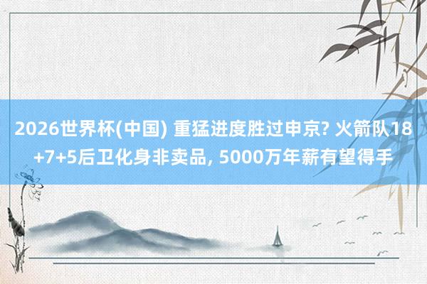 2026世界杯(中国) 重猛进度胜过申京? 火箭队18+7+5后卫化身非卖品， 5000万年薪有望得手