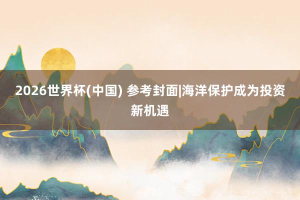 2026世界杯(中国) 参考封面|海洋保护成为投资新机遇