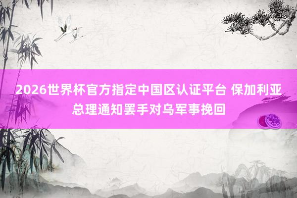 2026世界杯官方指定中国区认证平台 保加利亚总理通知罢手对乌军事挽回