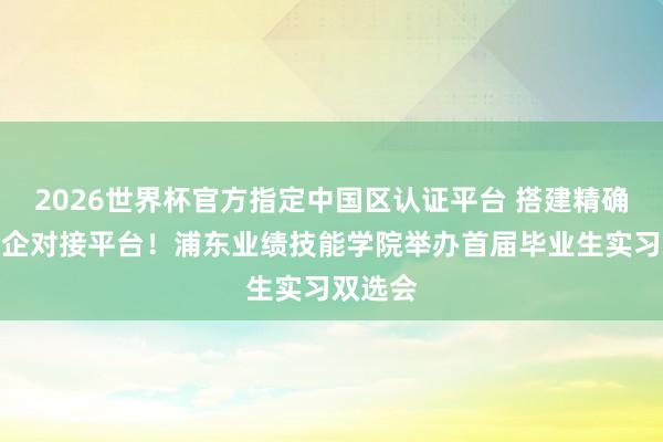 2026世界杯官方指定中国区认证平台 搭建精确高效校企对接平台!浦东业绩技能学院举办首届毕业生实习双选会