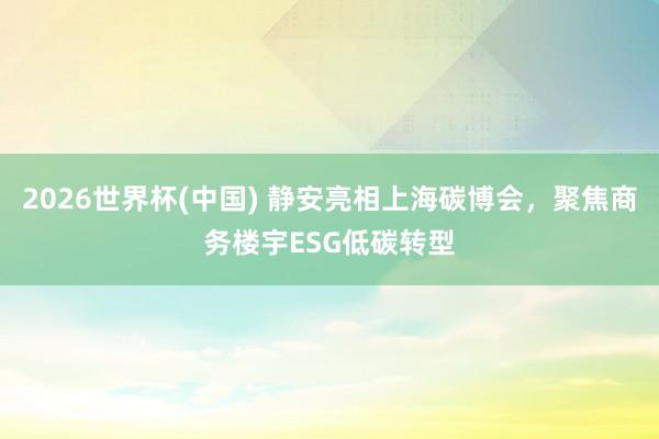 2026世界杯(中国) 静安亮相上海碳博会，聚焦商务楼宇ESG低碳转型