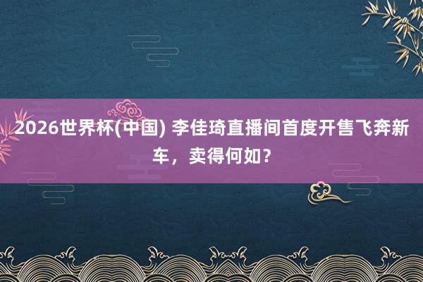 2026世界杯(中国) 李佳琦直播间首度开售飞奔新车,卖得何如?