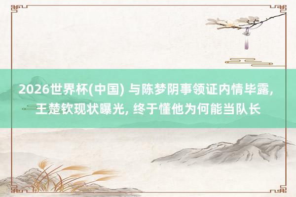 2026世界杯(中国) 与陈梦阴事领证内情毕露， 王楚钦现状曝光， 终于懂他为何能当队长