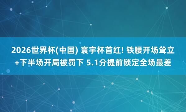 2026世界杯(中国) 寰宇杯首红! 铁腰开场耸立+下半场开局被罚下 5.1分提前锁定全场最差