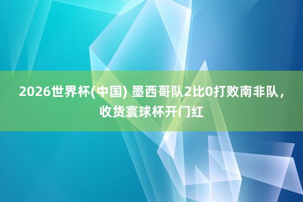 2026世界杯(中国) 墨西哥队2比0打败南非队，收货寰球杯开门红