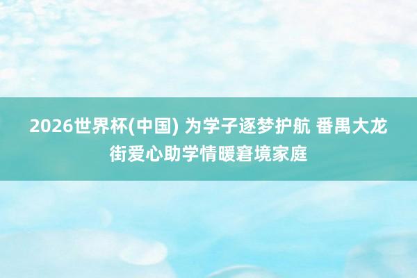 2026世界杯(中国) 为学子逐梦护航 番禺大龙街爱心助学情暖窘境家庭