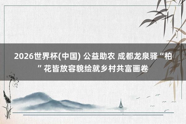 2026世界杯(中国) 公益助农 成都龙泉驿“柏”花皆放容貌绘就乡村共富画卷