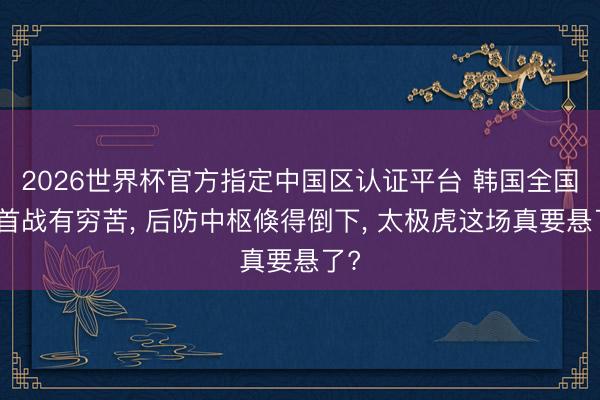 2026世界杯官方指定中国区认证平台 韩国全国杯首战有穷苦, 后防中枢倏得倒下, 太极虎这场真要悬了?