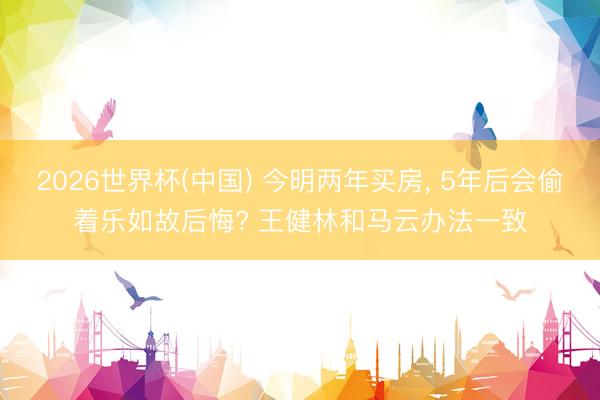 2026世界杯(中国) 今明两年买房， 5年后会偷着乐如故后悔? 王健林和马云办法一致