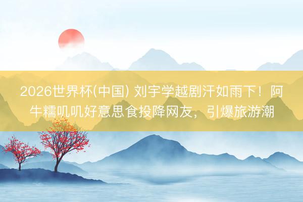 2026世界杯(中国) 刘宇学越剧汗如雨下！阿牛糯叽叽好意思食投降网友，引爆旅游潮