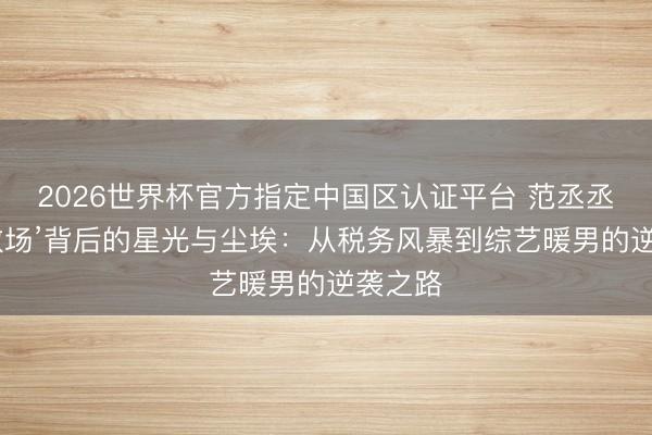 2026世界杯官方指定中国区认证平台 范丞丞‘贴脸救场’背后的星光与尘埃：从税务风暴到综艺暖男的逆袭之路