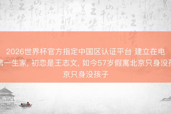 2026世界杯官方指定中国区认证平台 建立在电影第一生家， 初恋是王志文， 如今57岁假寓北京只身没孩子