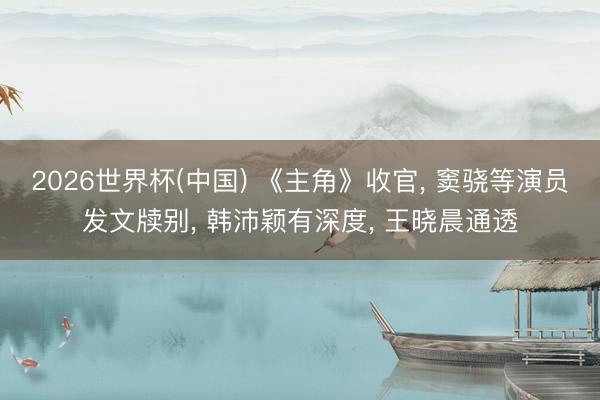 2026世界杯(中国) 《主角》收官， 窦骁等演员发文牍别， 韩沛颖有深度， 王晓晨通透