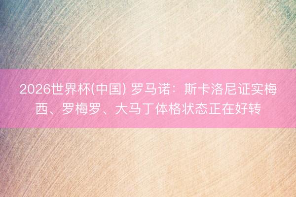 2026世界杯(中国) 罗马诺：斯卡洛尼证实梅西、罗梅罗、大马丁体格状态正在好转