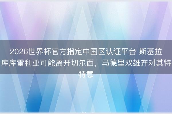 2026世界杯官方指定中国区认证平台 斯基拉：库库雷利亚可能离开切尔西，马德里双雄齐对其特意