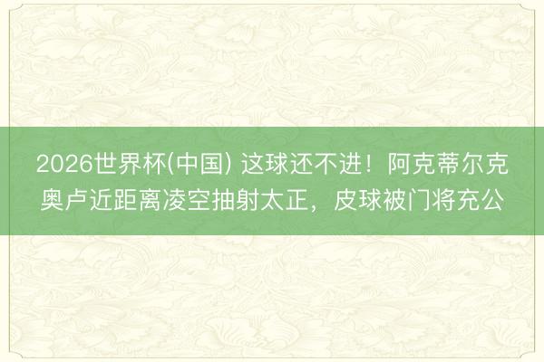 2026世界杯(中国) 这球还不进！阿克蒂尔克奥卢近距离凌空抽射太正，皮球被门将充公