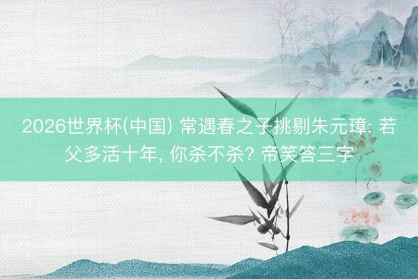 2026世界杯(中国) 常遇春之子挑剔朱元璋: 若父多活十年， 你杀不杀? 帝笑答三字