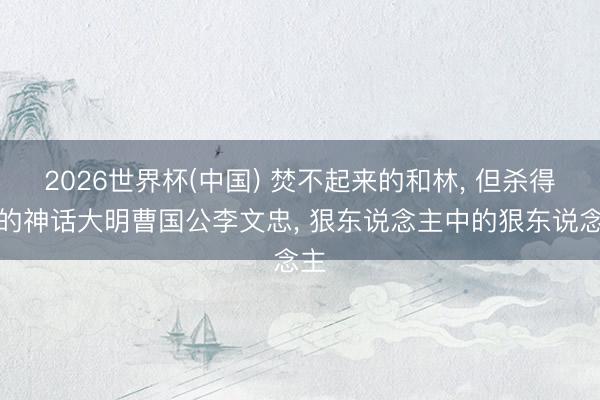 2026世界杯(中国) 焚不起来的和林， 但杀得碎的神话大明曹国公李文忠， 狠东说念主中的狠东说念主