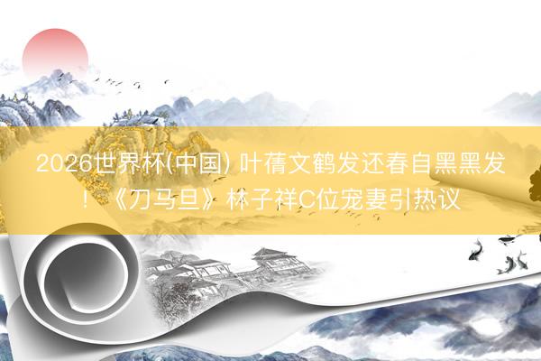 2026世界杯(中国) 叶蒨文鹤发还春自黑黑发！《刀马旦》林子祥C位宠妻引热议